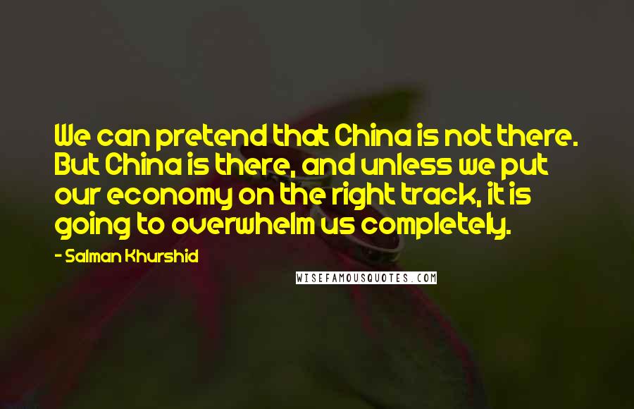 Salman Khurshid Quotes: We can pretend that China is not there. But China is there, and unless we put our economy on the right track, it is going to overwhelm us completely.