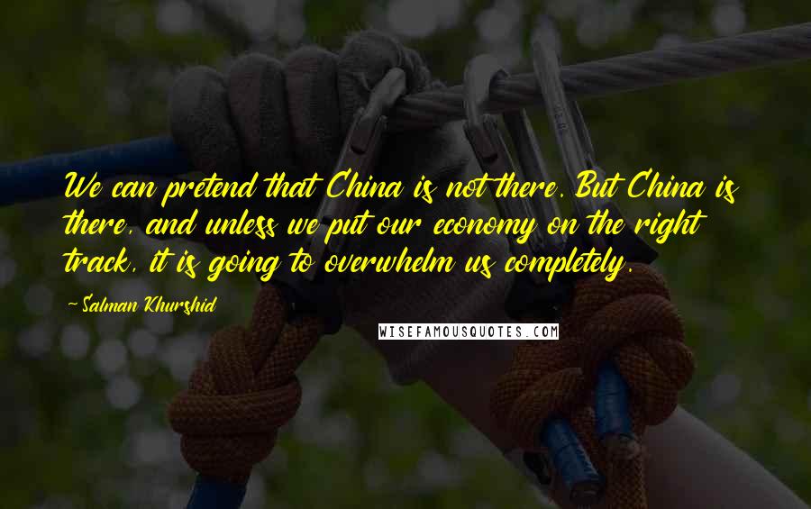 Salman Khurshid Quotes: We can pretend that China is not there. But China is there, and unless we put our economy on the right track, it is going to overwhelm us completely.