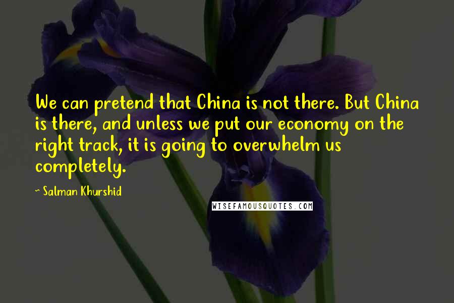 Salman Khurshid Quotes: We can pretend that China is not there. But China is there, and unless we put our economy on the right track, it is going to overwhelm us completely.