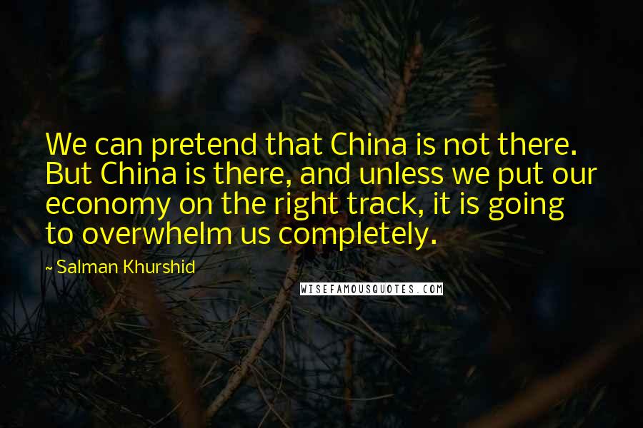 Salman Khurshid Quotes: We can pretend that China is not there. But China is there, and unless we put our economy on the right track, it is going to overwhelm us completely.