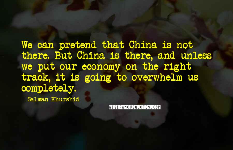 Salman Khurshid Quotes: We can pretend that China is not there. But China is there, and unless we put our economy on the right track, it is going to overwhelm us completely.