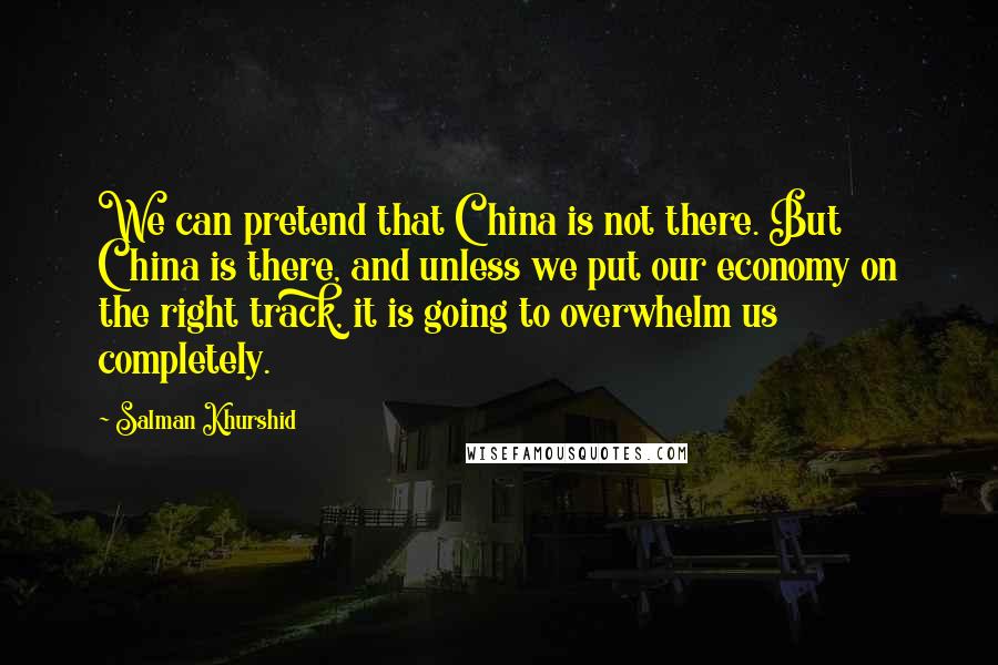 Salman Khurshid Quotes: We can pretend that China is not there. But China is there, and unless we put our economy on the right track, it is going to overwhelm us completely.