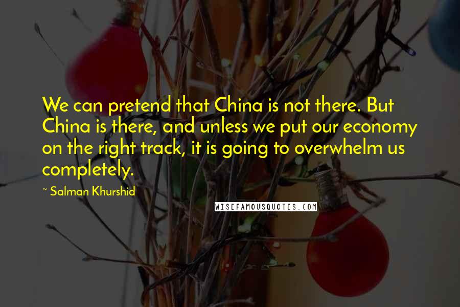 Salman Khurshid Quotes: We can pretend that China is not there. But China is there, and unless we put our economy on the right track, it is going to overwhelm us completely.