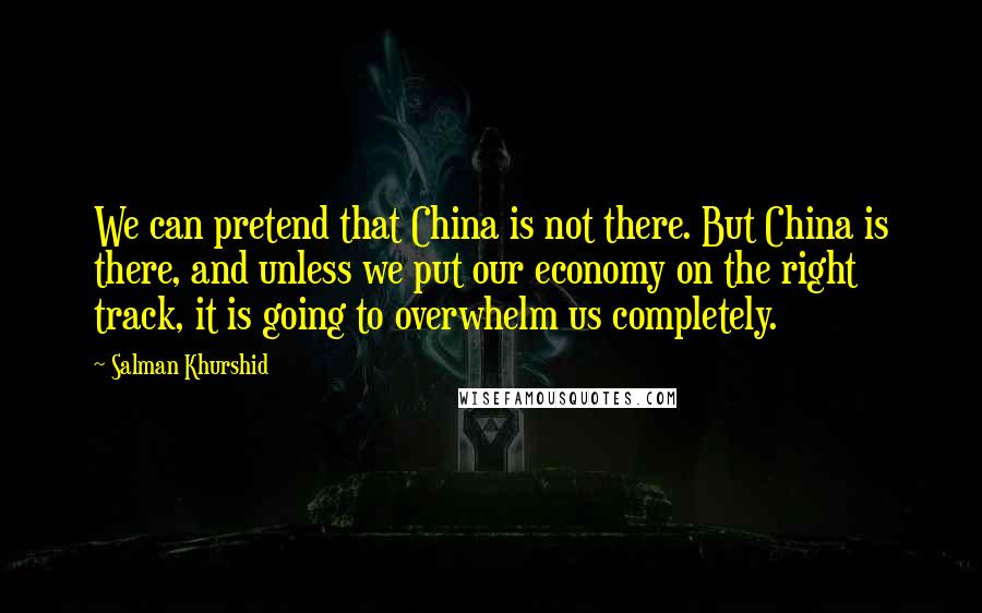 Salman Khurshid Quotes: We can pretend that China is not there. But China is there, and unless we put our economy on the right track, it is going to overwhelm us completely.