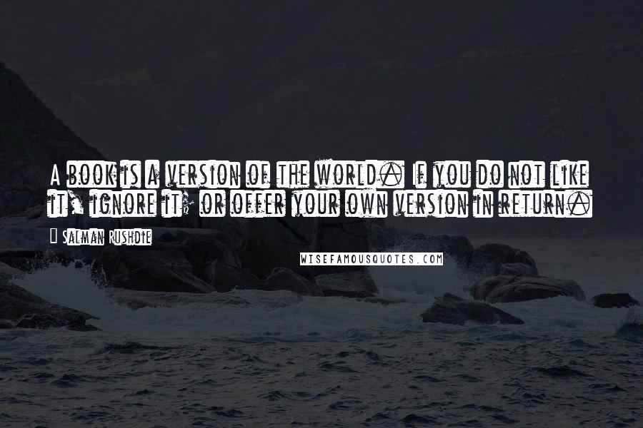 Salman Rushdie Quotes: A book is a version of the world. If you do not like it, ignore it; or offer your own version in return.