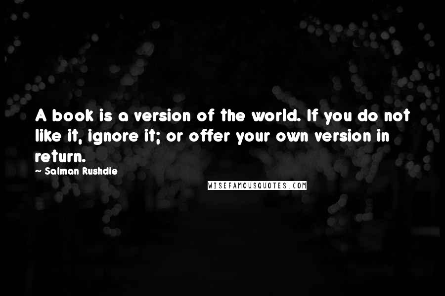 Salman Rushdie Quotes: A book is a version of the world. If you do not like it, ignore it; or offer your own version in return.