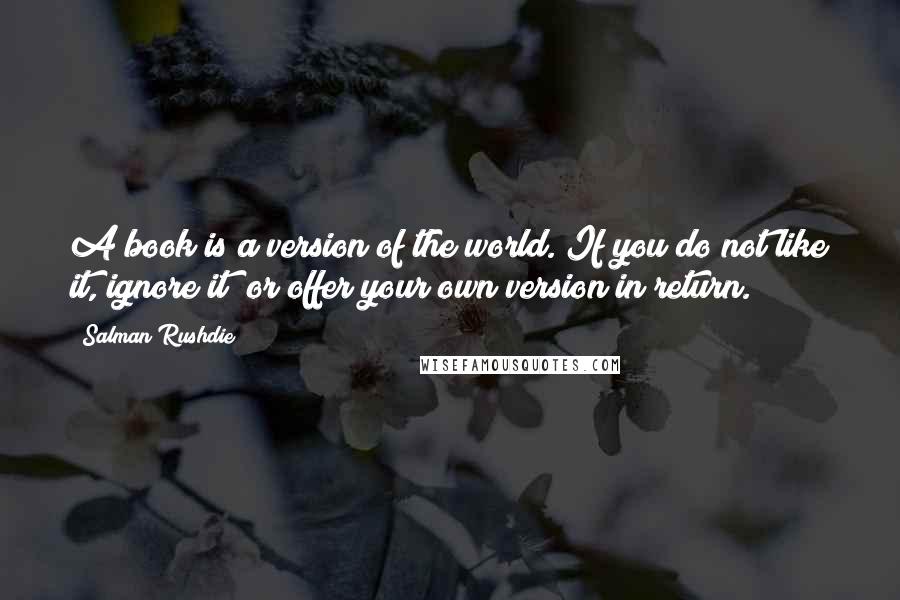 Salman Rushdie Quotes: A book is a version of the world. If you do not like it, ignore it; or offer your own version in return.