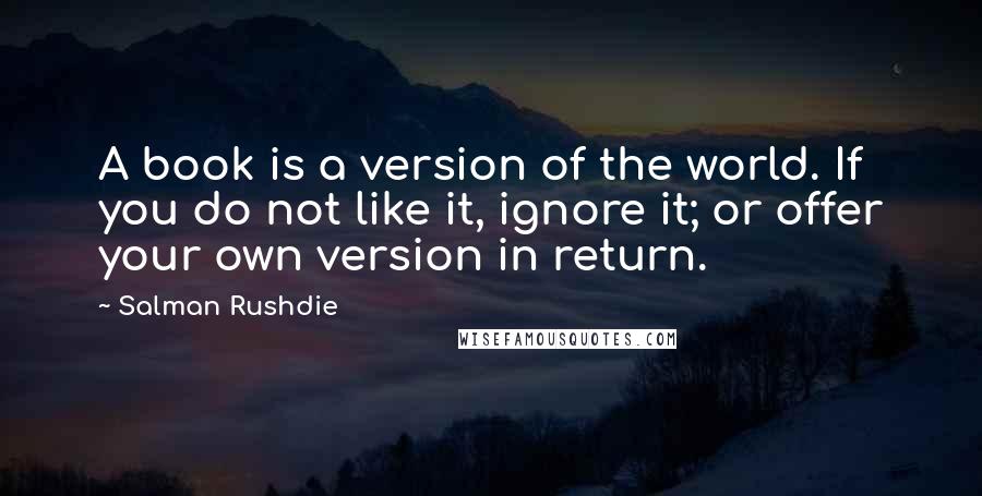 Salman Rushdie Quotes: A book is a version of the world. If you do not like it, ignore it; or offer your own version in return.
