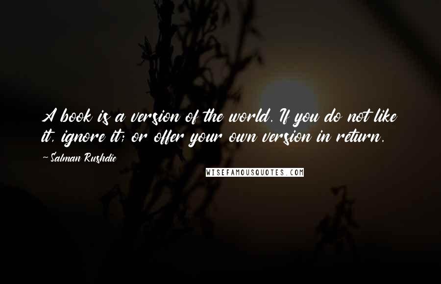 Salman Rushdie Quotes: A book is a version of the world. If you do not like it, ignore it; or offer your own version in return.