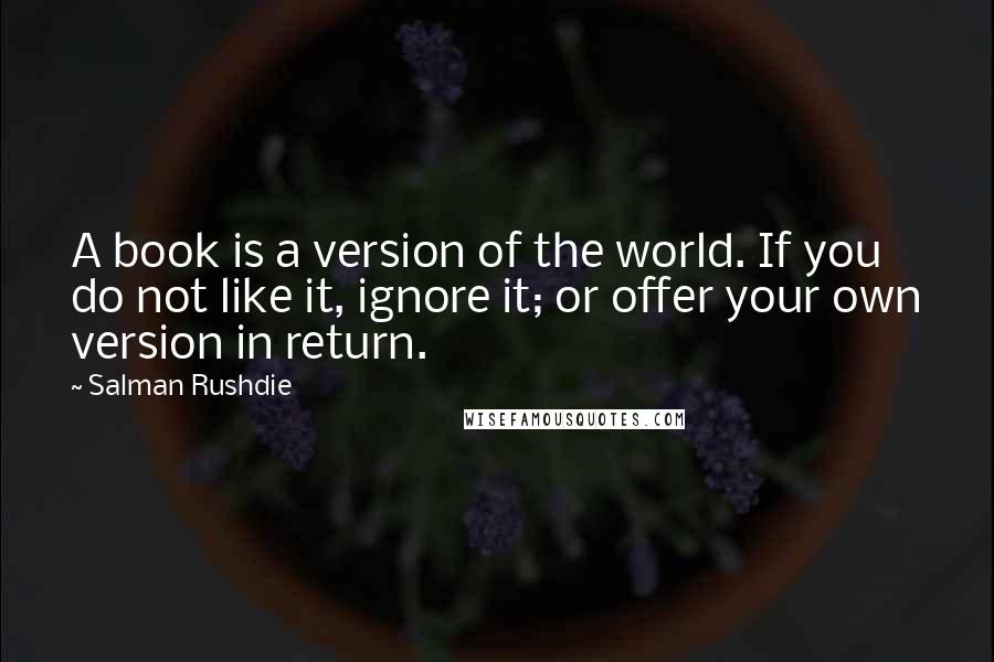 Salman Rushdie Quotes: A book is a version of the world. If you do not like it, ignore it; or offer your own version in return.