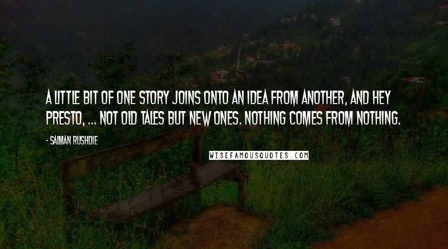 Salman Rushdie Quotes: A little bit of one story joins onto an idea from another, and hey presto, ... not old tales but new ones. Nothing comes from nothing.