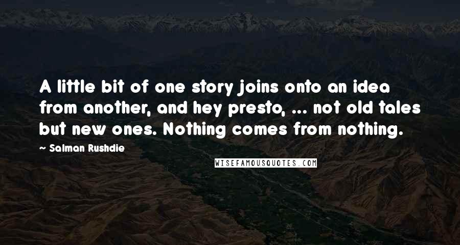 Salman Rushdie Quotes: A little bit of one story joins onto an idea from another, and hey presto, ... not old tales but new ones. Nothing comes from nothing.