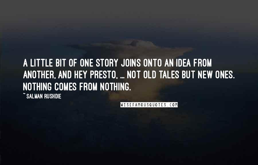 Salman Rushdie Quotes: A little bit of one story joins onto an idea from another, and hey presto, ... not old tales but new ones. Nothing comes from nothing.