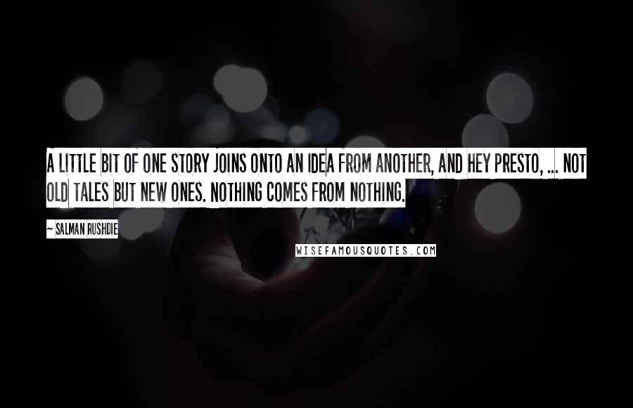 Salman Rushdie Quotes: A little bit of one story joins onto an idea from another, and hey presto, ... not old tales but new ones. Nothing comes from nothing.