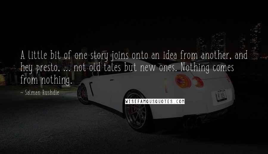 Salman Rushdie Quotes: A little bit of one story joins onto an idea from another, and hey presto, ... not old tales but new ones. Nothing comes from nothing.