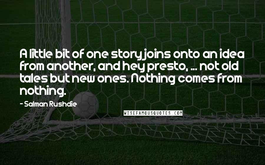 Salman Rushdie Quotes: A little bit of one story joins onto an idea from another, and hey presto, ... not old tales but new ones. Nothing comes from nothing.