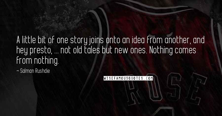 Salman Rushdie Quotes: A little bit of one story joins onto an idea from another, and hey presto, ... not old tales but new ones. Nothing comes from nothing.