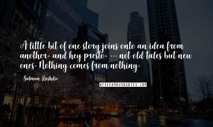 Salman Rushdie Quotes: A little bit of one story joins onto an idea from another, and hey presto, ... not old tales but new ones. Nothing comes from nothing.