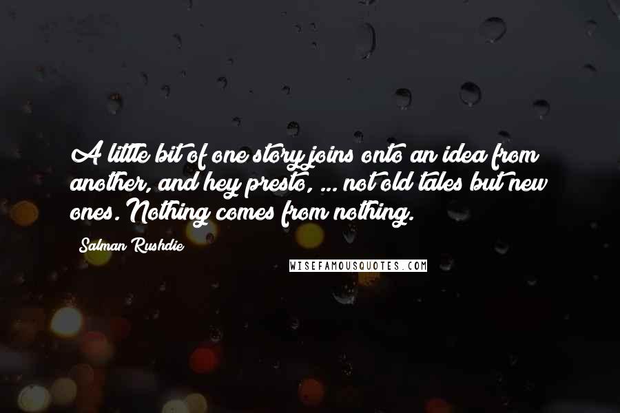 Salman Rushdie Quotes: A little bit of one story joins onto an idea from another, and hey presto, ... not old tales but new ones. Nothing comes from nothing.