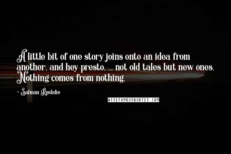 Salman Rushdie Quotes: A little bit of one story joins onto an idea from another, and hey presto, ... not old tales but new ones. Nothing comes from nothing.