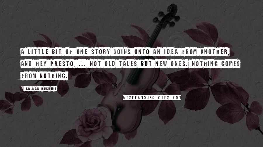 Salman Rushdie Quotes: A little bit of one story joins onto an idea from another, and hey presto, ... not old tales but new ones. Nothing comes from nothing.