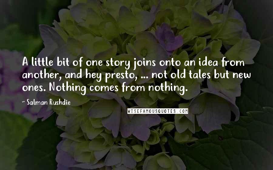 Salman Rushdie Quotes: A little bit of one story joins onto an idea from another, and hey presto, ... not old tales but new ones. Nothing comes from nothing.