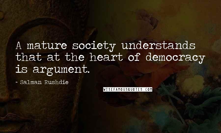 Salman Rushdie Quotes: A mature society understands that at the heart of democracy is argument.