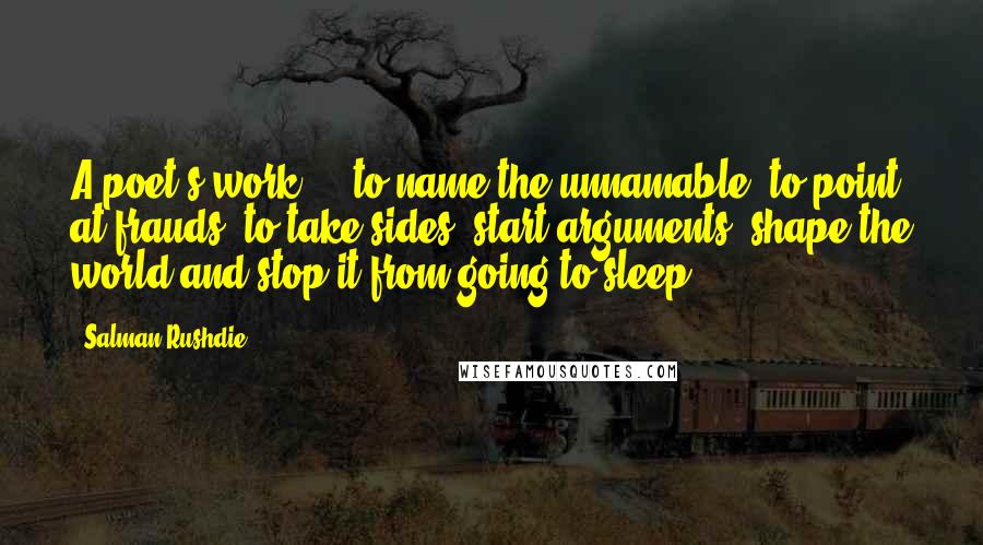 Salman Rushdie Quotes: A poet's work ... to name the unnamable, to point at frauds, to take sides, start arguments, shape the world and stop it from going to sleep.