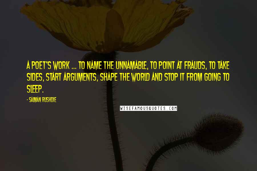 Salman Rushdie Quotes: A poet's work ... to name the unnamable, to point at frauds, to take sides, start arguments, shape the world and stop it from going to sleep.