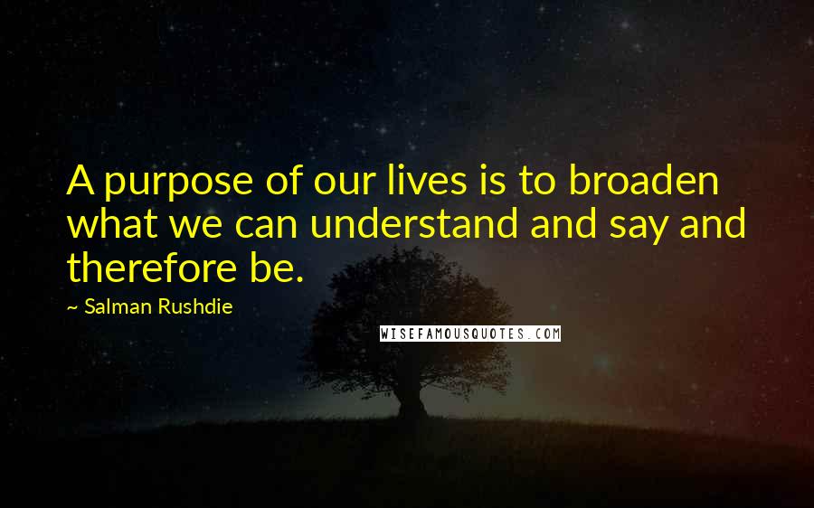 Salman Rushdie Quotes: A purpose of our lives is to broaden what we can understand and say and therefore be.
