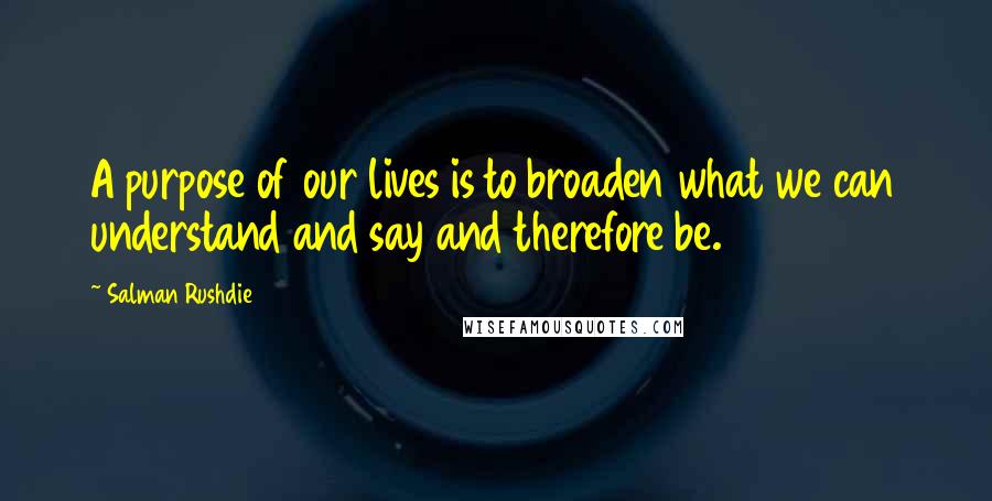 Salman Rushdie Quotes: A purpose of our lives is to broaden what we can understand and say and therefore be.