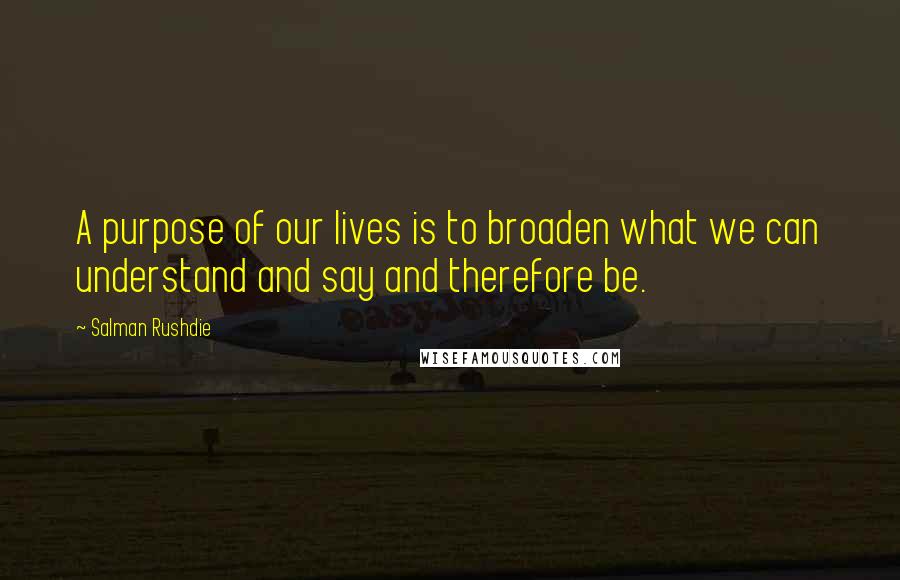 Salman Rushdie Quotes: A purpose of our lives is to broaden what we can understand and say and therefore be.