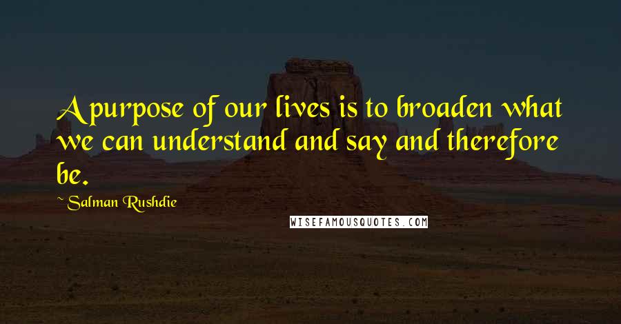 Salman Rushdie Quotes: A purpose of our lives is to broaden what we can understand and say and therefore be.