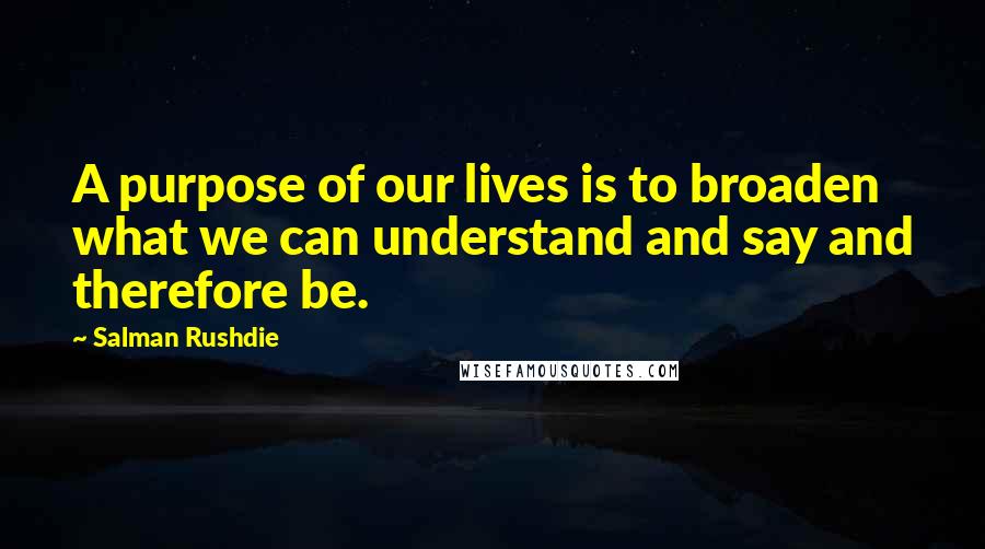 Salman Rushdie Quotes: A purpose of our lives is to broaden what we can understand and say and therefore be.