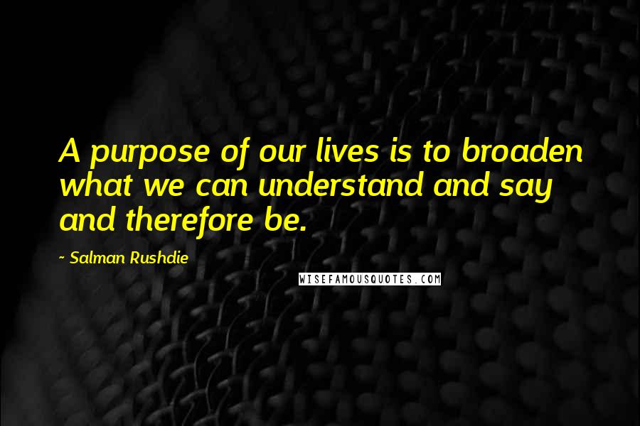 Salman Rushdie Quotes: A purpose of our lives is to broaden what we can understand and say and therefore be.