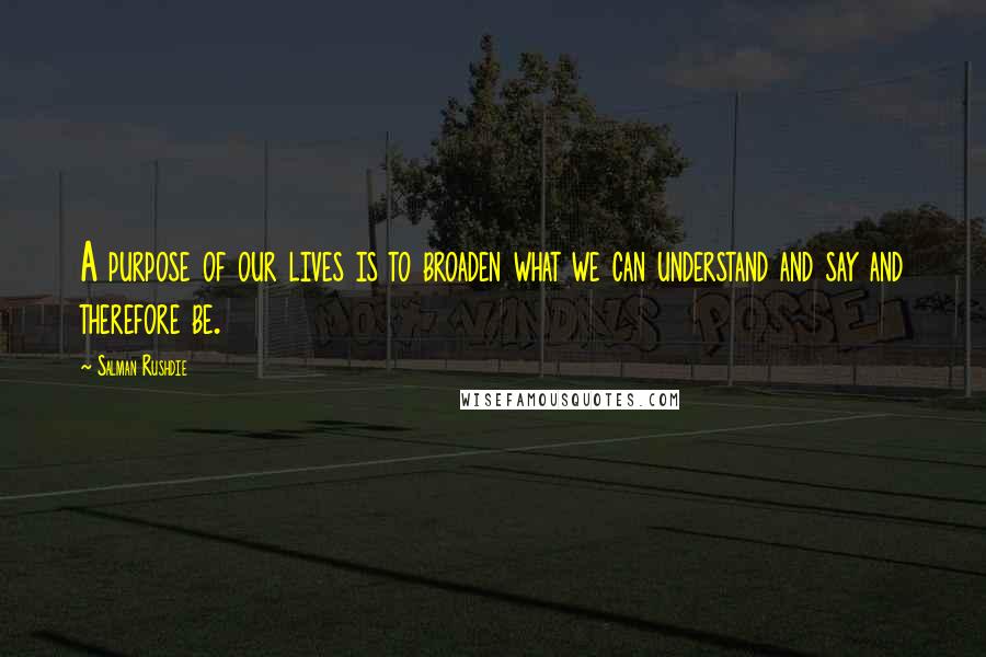Salman Rushdie Quotes: A purpose of our lives is to broaden what we can understand and say and therefore be.