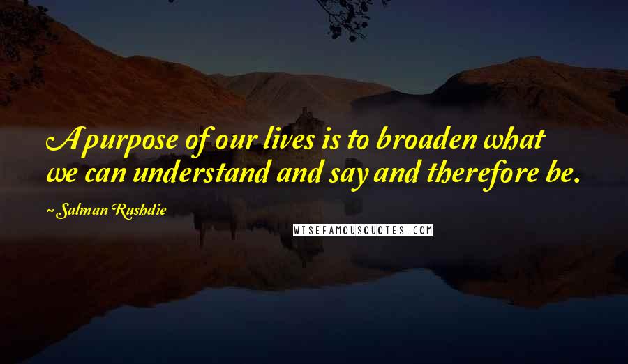 Salman Rushdie Quotes: A purpose of our lives is to broaden what we can understand and say and therefore be.