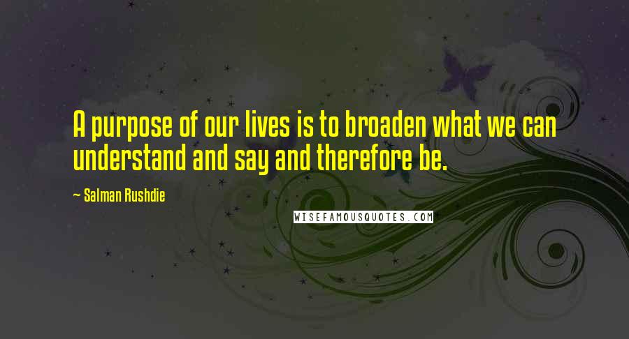 Salman Rushdie Quotes: A purpose of our lives is to broaden what we can understand and say and therefore be.
