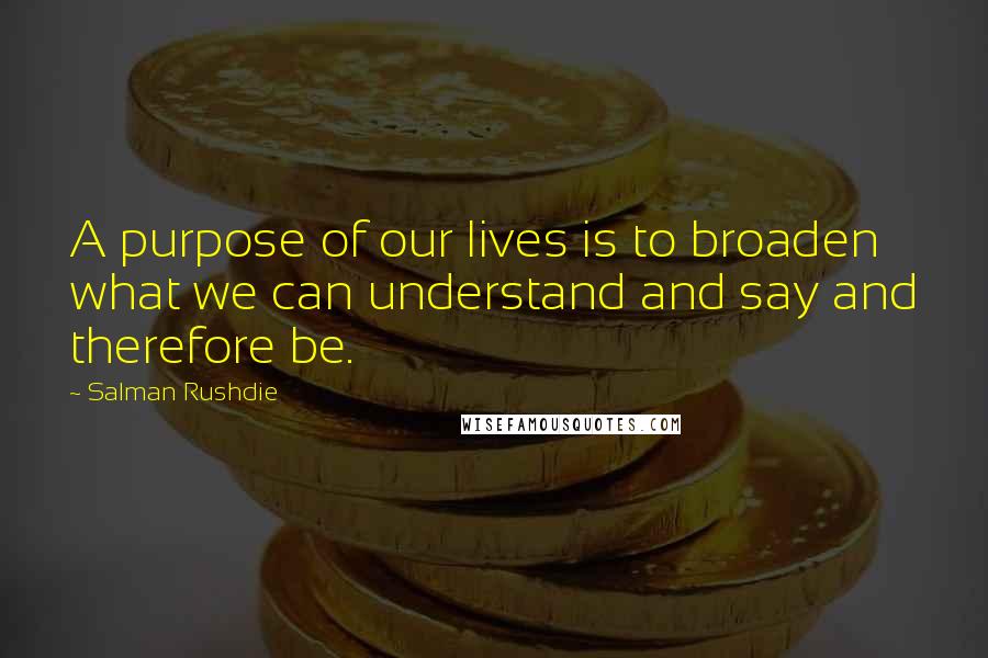 Salman Rushdie Quotes: A purpose of our lives is to broaden what we can understand and say and therefore be.