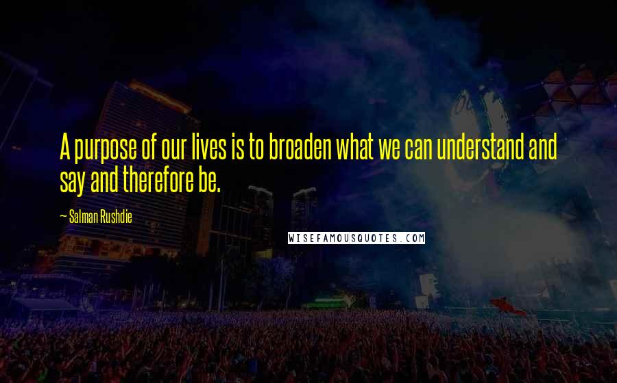 Salman Rushdie Quotes: A purpose of our lives is to broaden what we can understand and say and therefore be.