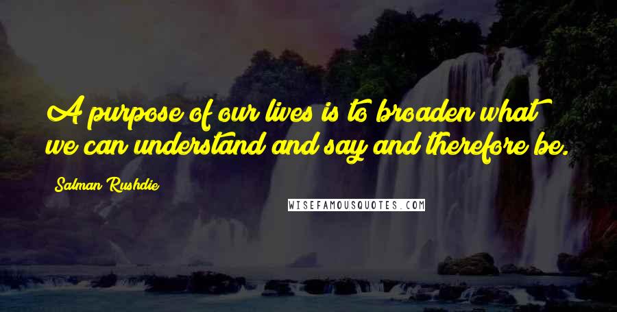 Salman Rushdie Quotes: A purpose of our lives is to broaden what we can understand and say and therefore be.