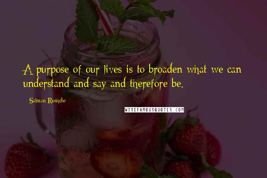 Salman Rushdie Quotes: A purpose of our lives is to broaden what we can understand and say and therefore be.