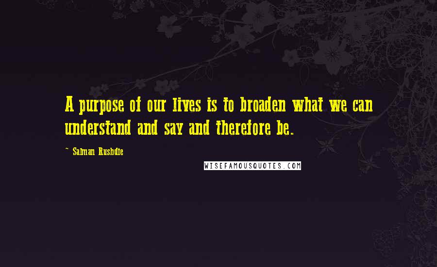 Salman Rushdie Quotes: A purpose of our lives is to broaden what we can understand and say and therefore be.