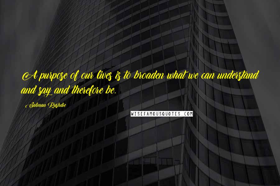 Salman Rushdie Quotes: A purpose of our lives is to broaden what we can understand and say and therefore be.