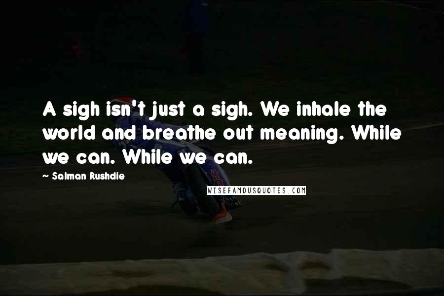 Salman Rushdie Quotes: A sigh isn't just a sigh. We inhale the world and breathe out meaning. While we can. While we can.