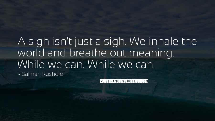 Salman Rushdie Quotes: A sigh isn't just a sigh. We inhale the world and breathe out meaning. While we can. While we can.