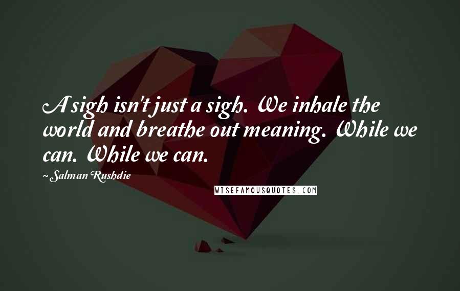 Salman Rushdie Quotes: A sigh isn't just a sigh. We inhale the world and breathe out meaning. While we can. While we can.