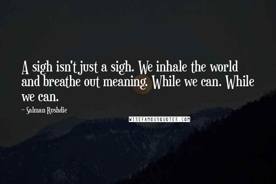 Salman Rushdie Quotes: A sigh isn't just a sigh. We inhale the world and breathe out meaning. While we can. While we can.