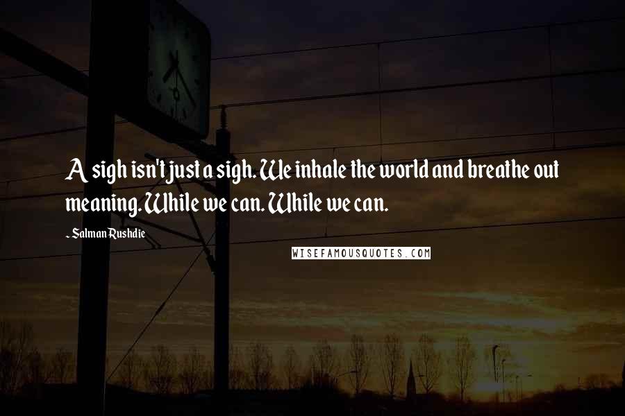 Salman Rushdie Quotes: A sigh isn't just a sigh. We inhale the world and breathe out meaning. While we can. While we can.