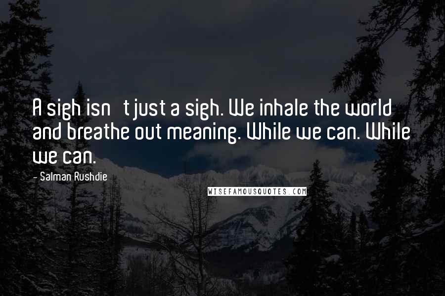 Salman Rushdie Quotes: A sigh isn't just a sigh. We inhale the world and breathe out meaning. While we can. While we can.